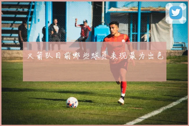 火箭队目前哪些球员表现最为出色
