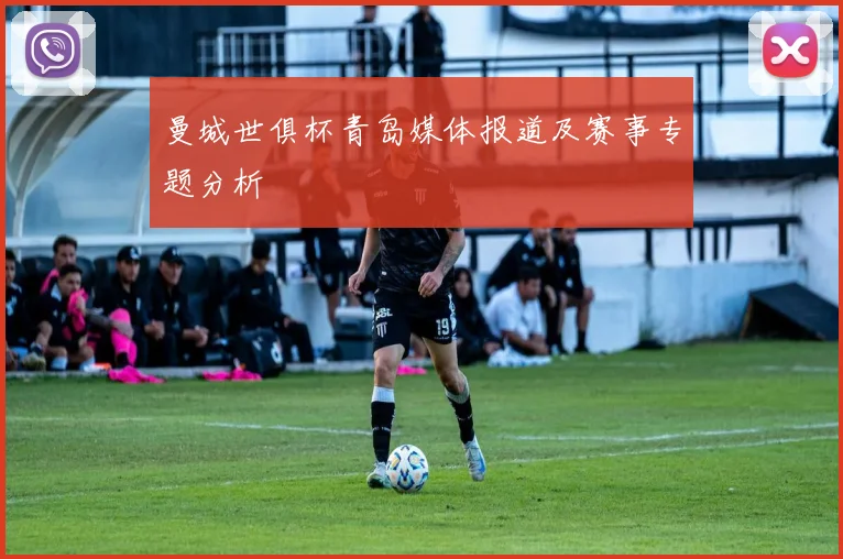 曼城世俱杯青岛媒体报道及赛事专题分析