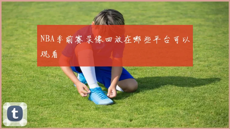 NBA季前赛录像回放在哪些平台可以观看
