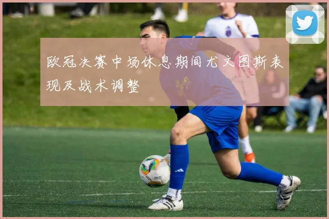 欧冠决赛中场休息期间尤文图斯表现及战术调整