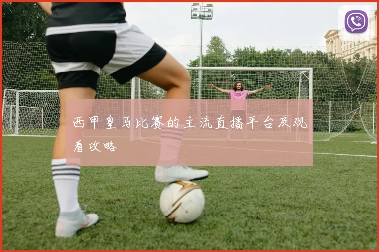 西甲皇马比赛的主流直播平台及观看攻略
