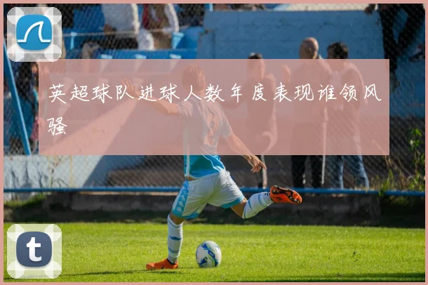 英超球队进球人数年度表现谁领风骚